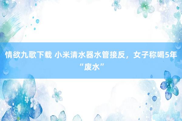 情欲九歌下载 小米清水器水管接反，女子称喝5年“废水”
