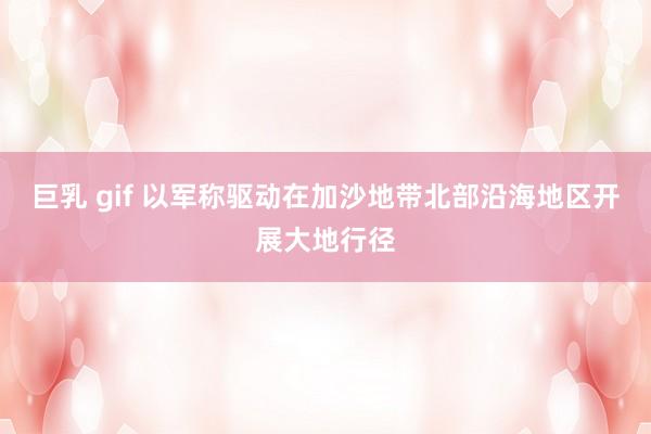 巨乳 gif 以军称驱动在加沙地带北部沿海地区开展大地行径