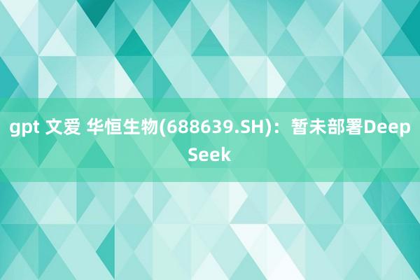 gpt 文爱 华恒生物(688639.SH)：暂未部署DeepSeek