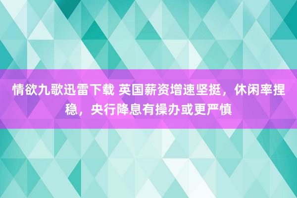 情欲九歌迅雷下载 英国薪资增速坚挺，休闲率捏稳，央行降息有操办或更严慎