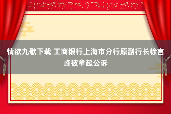 情欲九歌下载 工商银行上海市分行原副行长徐言峰被拿起公诉