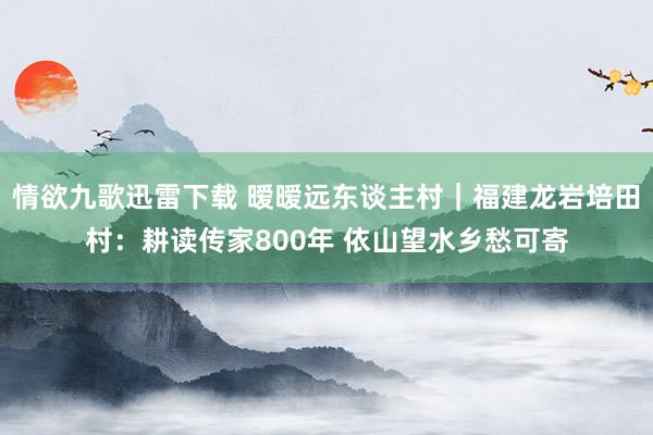 情欲九歌迅雷下载 暧暧远东谈主村｜福建龙岩培田村：耕读传家800年 依山望水乡愁可寄
