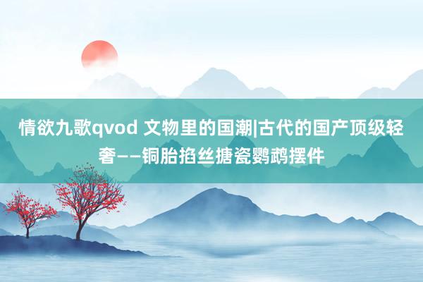 情欲九歌qvod 文物里的国潮|古代的国产顶级轻奢——铜胎掐丝搪瓷鹦鹉摆件