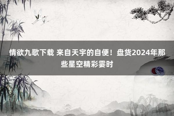 情欲九歌下载 来自天宇的自便！盘货2024年那些星空精彩霎时