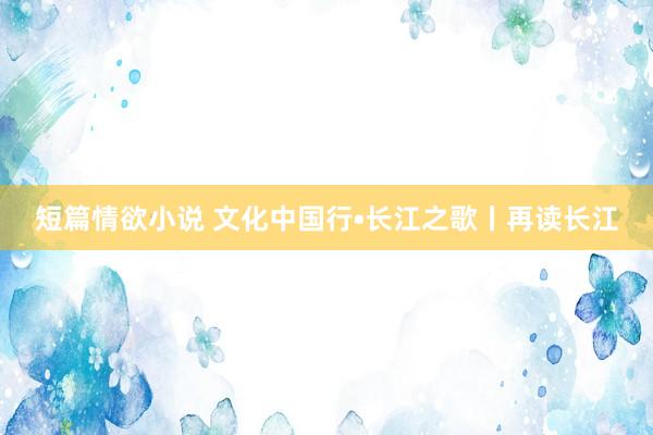 短篇情欲小说 文化中国行•长江之歌丨再读长江