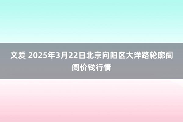文爱 2025年3月22日北京向阳区大洋路轮廓阛阓价钱行情