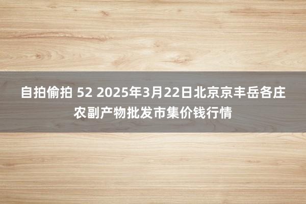 自拍偷拍 52 2025年3月22日北京京丰岳各庄农副产物批发市集价钱行情