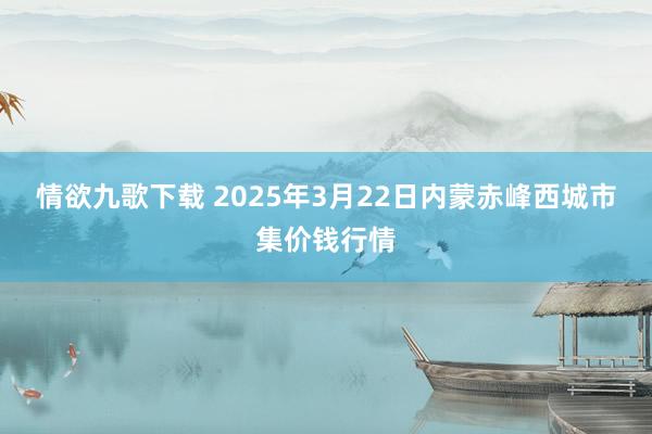 情欲九歌下载 2025年3月22日内蒙赤峰西城市集价钱行情