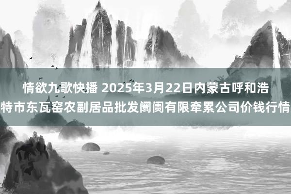情欲九歌快播 2025年3月22日内蒙古呼和浩特市东瓦窑农副居品批发阛阓有限牵累公司价钱行情
