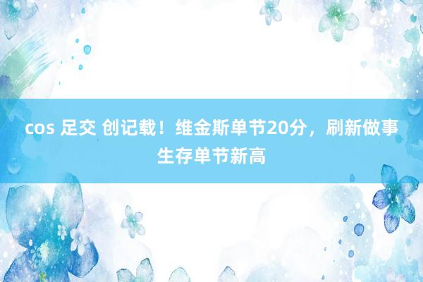 cos 足交 创记载！维金斯单节20分，刷新做事生存单节新高