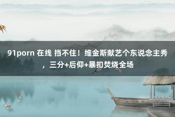 91porn 在线 挡不住！维金斯献艺个东说念主秀，三分+后仰+暴扣焚烧全场