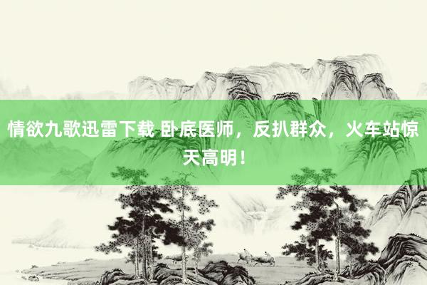 情欲九歌迅雷下载 卧底医师，反扒群众，火车站惊天高明！