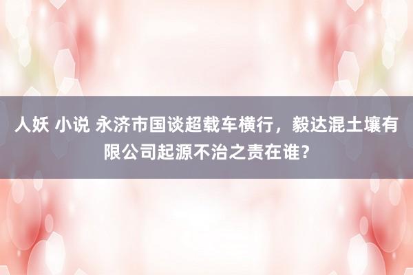 人妖 小说 永济市国谈超载车横行，毅达混土壤有限公司起源不治之责在谁？