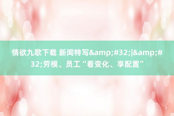 情欲九歌下载 新闻特写&#32;|&#32;劳模、员工“看变化、享配置”