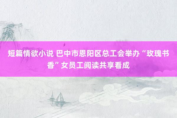 短篇情欲小说 巴中市恩阳区总工会举办“玫瑰书香”女员工阅读共享看成