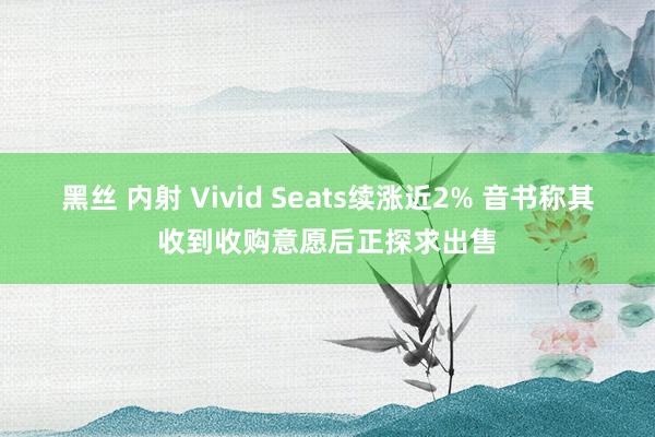 黑丝 内射 Vivid Seats续涨近2% 音书称其收到收购意愿后正探求出售