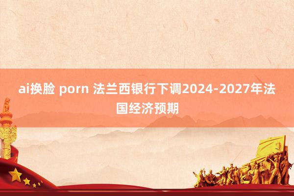 ai换脸 porn 法兰西银行下调2024-2027年法国经济预期