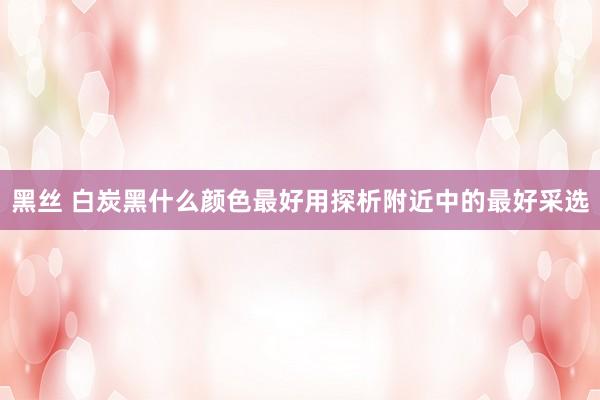 黑丝 白炭黑什么颜色最好用探析附近中的最好采选