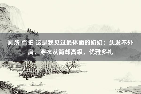 厕所 偷拍 这是我见过最体面的奶奶：头发不外肩、穿衣从简却高级，优雅多礼