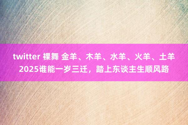 twitter 裸舞 金羊、木羊、水羊、火羊、土羊2025谁能一岁三迁，踏上东谈主生顺风路