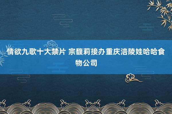 情欲九歌十大禁片 宗馥莉接办重庆涪陵娃哈哈食物公司