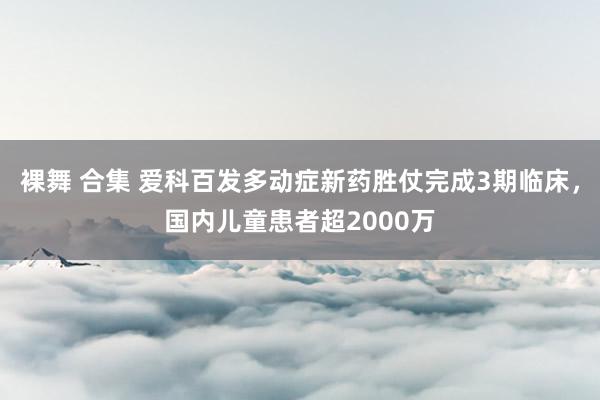 裸舞 合集 爱科百发多动症新药胜仗完成3期临床，国内儿童患者超2000万