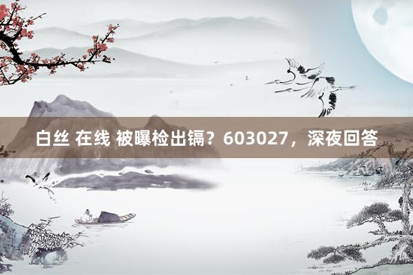 白丝 在线 被曝检出镉？603027，深夜回答