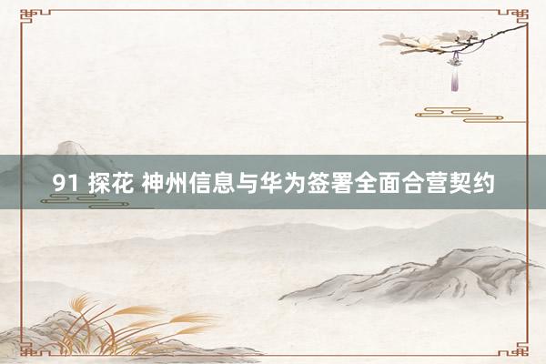 91 探花 神州信息与华为签署全面合营契约