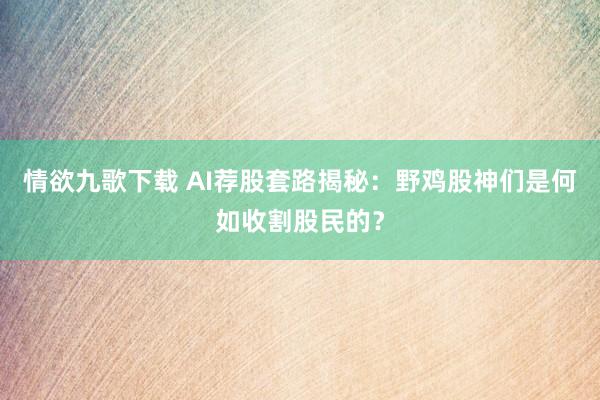 情欲九歌下载 AI荐股套路揭秘：野鸡股神们是何如收割股民的？
