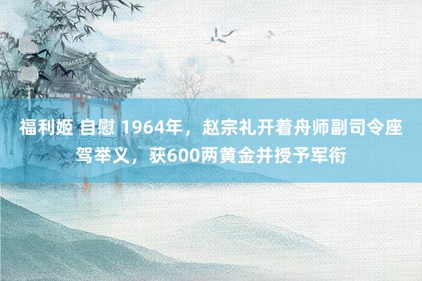 福利姬 自慰 1964年，赵宗礼开着舟师副司令座驾举义，获600两黄金并授予军衔