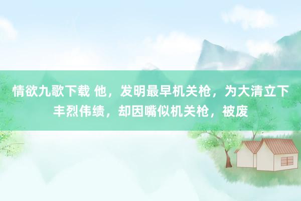 情欲九歌下载 他，发明最早机关枪，为大清立下丰烈伟绩，却因嘴似机关枪，被废