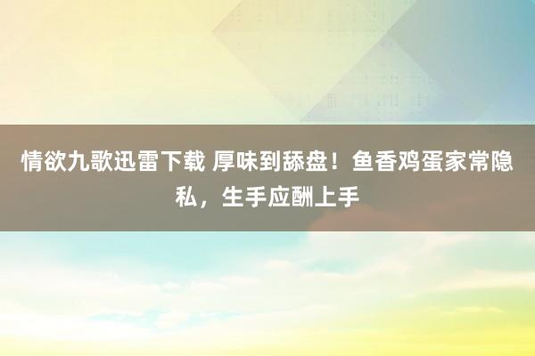 情欲九歌迅雷下载 厚味到舔盘！鱼香鸡蛋家常隐私，生手应酬上手