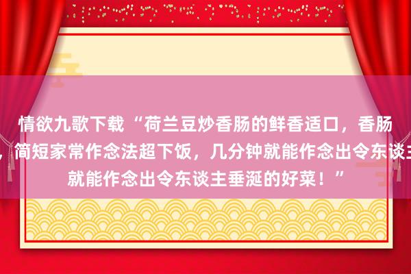 情欲九歌下载 “荷兰豆炒香肠的鲜香适口，香肠甘醇荷兰豆脆嫩，简短家常作念法超下饭，几分钟就能作念出令东谈主垂涎的好菜！”