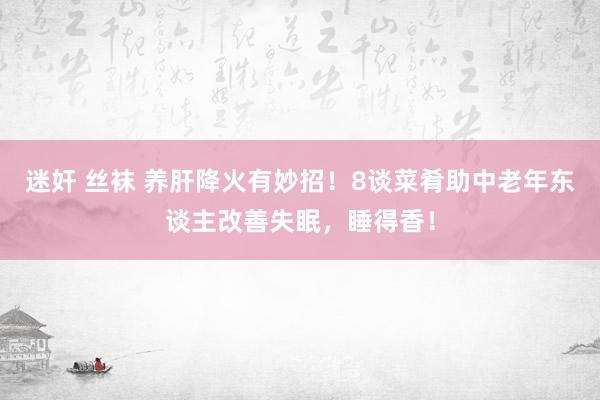 迷奸 丝袜 养肝降火有妙招！8谈菜肴助中老年东谈主改善失眠，睡得香！
