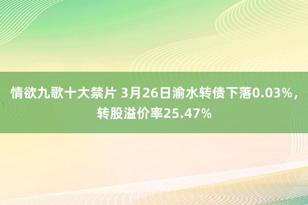情欲九歌十大禁片 3月26日渝水转债下落0.03%，转股溢价率25.47%