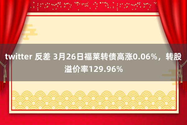 twitter 反差 3月26日福莱转债高涨0.06%，转股溢价率129.96%