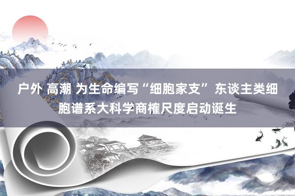 户外 高潮 为生命编写“细胞家支” 东谈主类细胞谱系大科学商榷尺度启动诞生