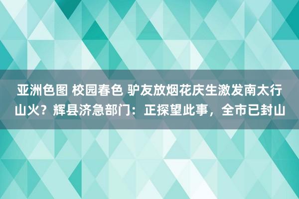亚洲色图 校园春色 驴友放烟花庆生激发南太行山火？辉县济急部门：正探望此事，全市已封山