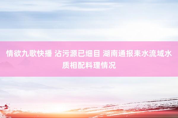 情欲九歌快播 沾污源已细目 湖南通报耒水流域水质相配料理情况