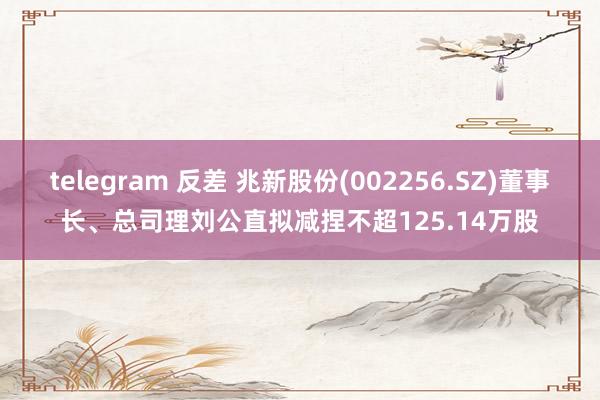 telegram 反差 兆新股份(002256.SZ)董事长、总司理刘公直拟减捏不超125.14万股