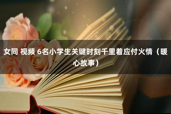 女同 视频 6名小学生关键时刻千里着应付火情（暖心故事）