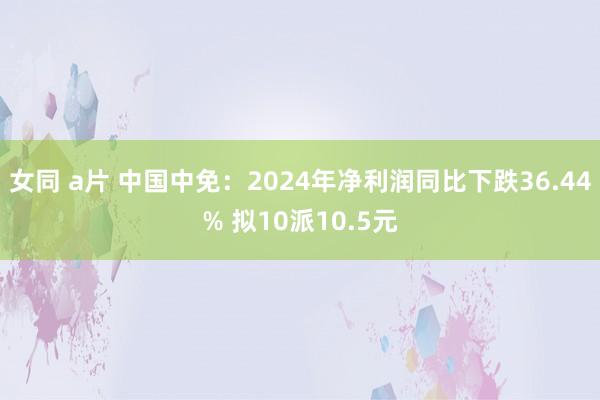 女同 a片 中国中免：2024年净利润同比下跌36.44% 拟10派10.5元