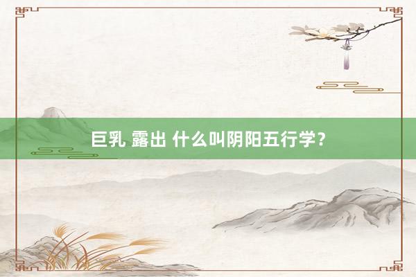 巨乳 露出 什么叫阴阳五行学？