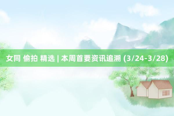女同 偷拍 精选 | 本周首要资讯追溯 (3/24-3/28)