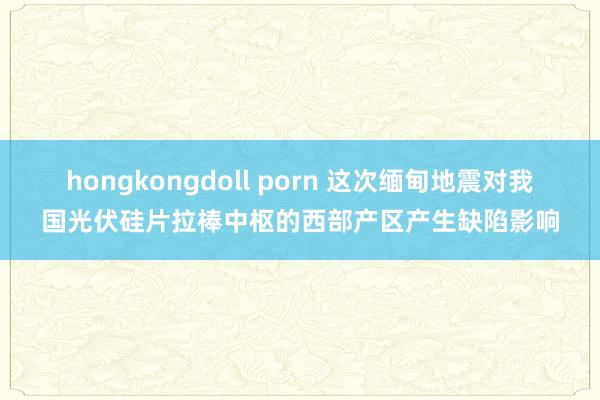 hongkongdoll porn 这次缅甸地震对我国光伏硅片拉棒中枢的西部产区产生缺陷影响