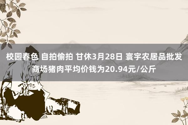 校园春色 自拍偷拍 甘休3月28日 寰宇农居品批发商场猪肉平均价钱为20.94元/公斤