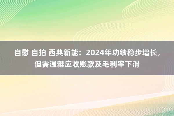 自慰 自拍 西典新能：2024年功绩稳步增长，但需温雅应收账款及毛利率下滑