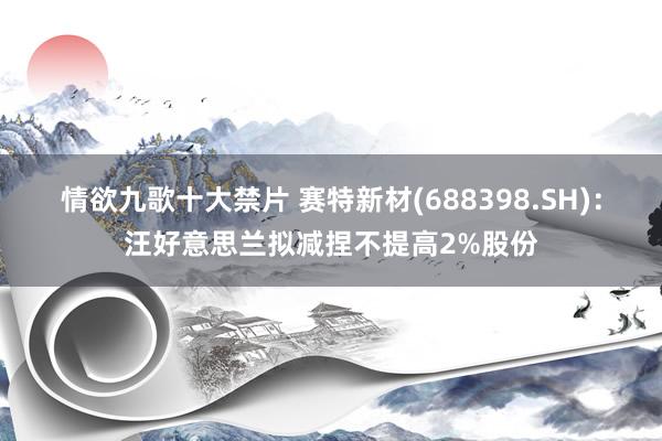 情欲九歌十大禁片 赛特新材(688398.SH)：汪好意思兰拟减捏不提高2%股份