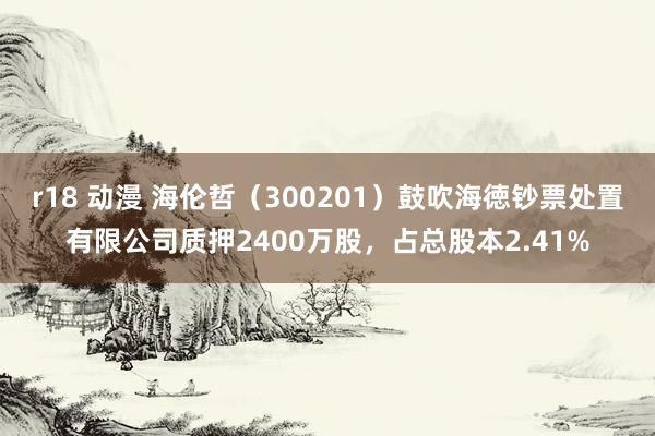 r18 动漫 海伦哲（300201）鼓吹海徳钞票处置有限公司质押2400万股，占总股本2.41%