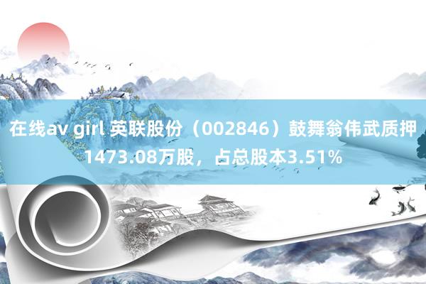 在线av girl 英联股份（002846）鼓舞翁伟武质押1473.08万股，占总股本3.51%